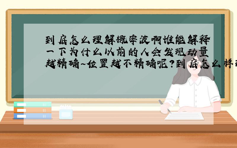 到底怎么理解概率波啊谁能解释一下为什么以前的人会发现动量越精确~位置越不精确呢?到底怎么样理解啊