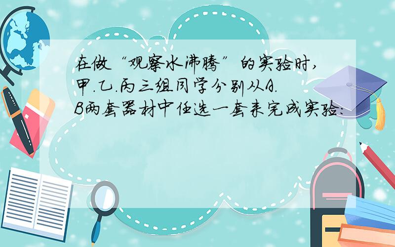 在做“观察水沸腾”的实验时,甲.乙.丙三组同学分别从A.B两套器材中任选一套来完成实验：