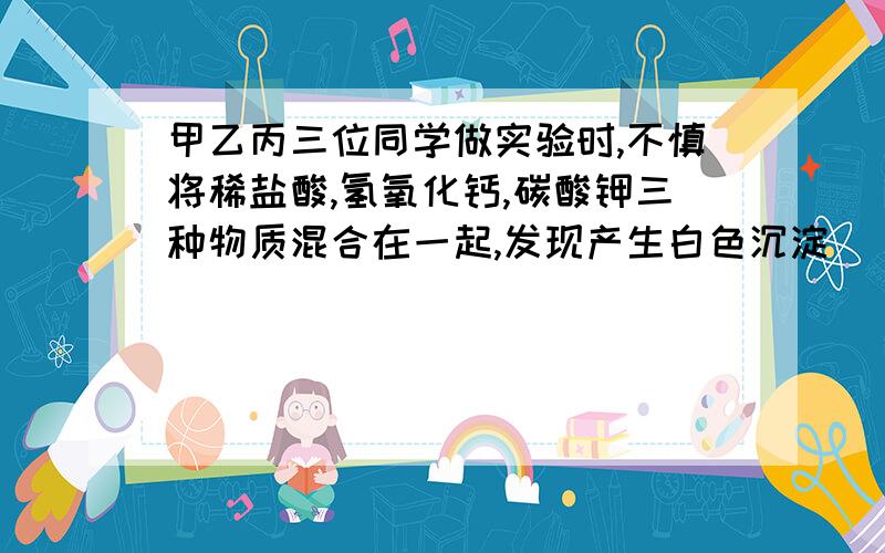 甲乙丙三位同学做实验时,不慎将稀盐酸,氢氧化钙,碳酸钾三种物质混合在一起,发现产生白色沉淀