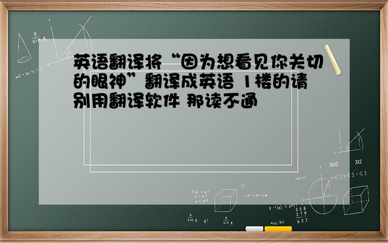 英语翻译将“因为想看见你关切的眼神”翻译成英语 1楼的请别用翻译软件 那读不通