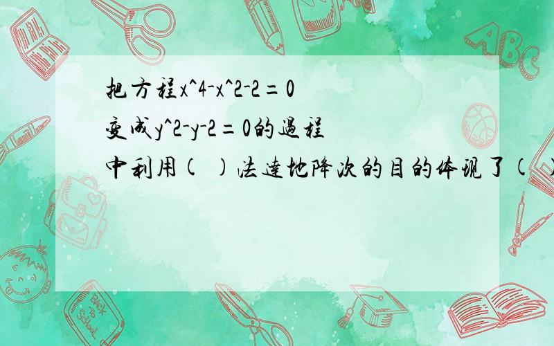 把方程x^4-x^2-2=0变成y^2-y-2=0的过程中利用( )法达地降次的目的体现了( )的数学思想