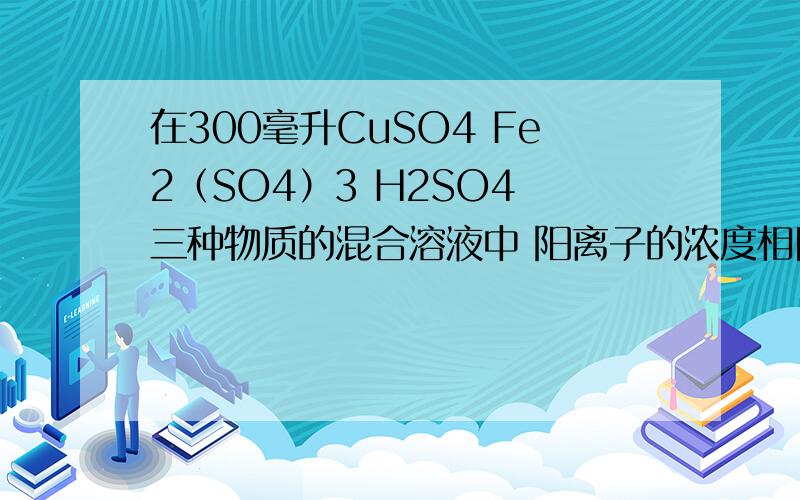 在300毫升CuSO4 Fe2（SO4）3 H2SO4 三种物质的混合溶液中 阳离子的浓度相同（忽略水解） SO4离子浓