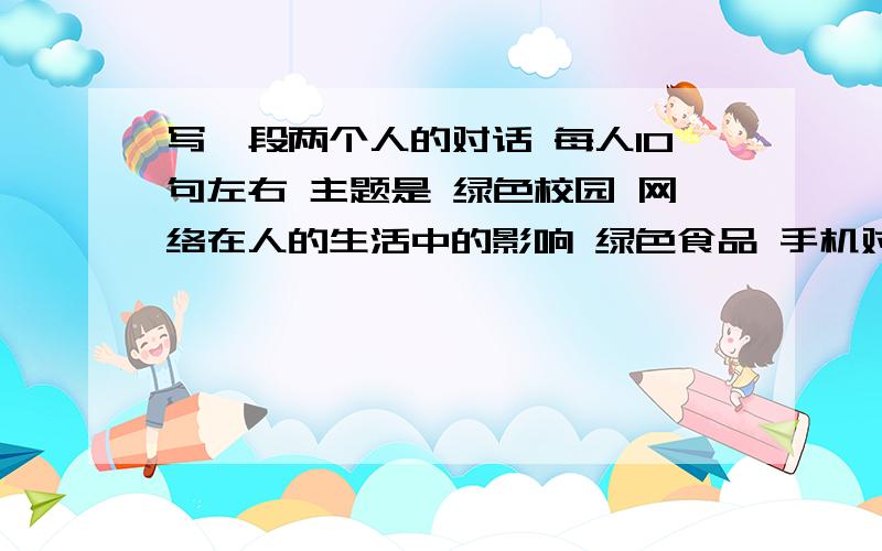 写一段两个人的对话 每人10句左右 主题是 绿色校园 网络在人的生活中的影响 绿色食品 手机对大学生的影响 急 速求 发