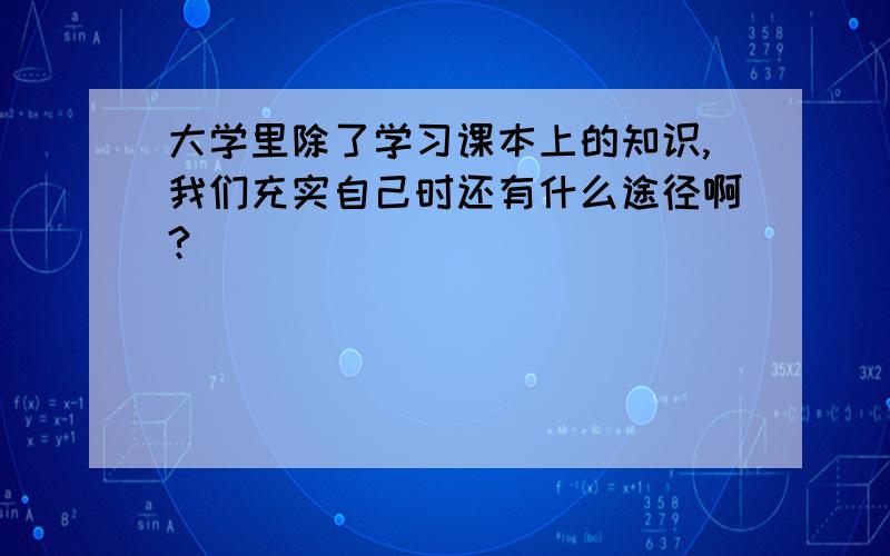 大学里除了学习课本上的知识,我们充实自己时还有什么途径啊?