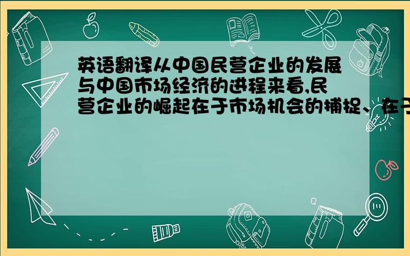 英语翻译从中国民营企业的发展与中国市场经济的进程来看,民营企业的崛起在于市场机会的捕捉、在于企业老板的魄力与理念,使企业