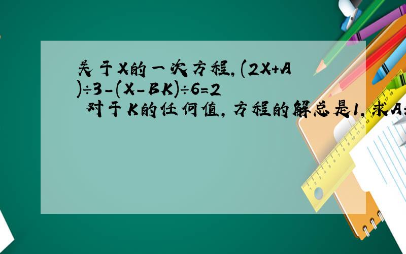 关于X的一次方程,(2X+A)÷3-(X-BK)÷6=2 对于K的任何值,方程的解总是1,求A和B的值.