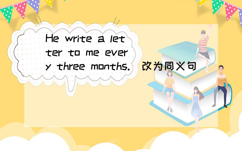 He write a letter to me every three months.(改为同义句）