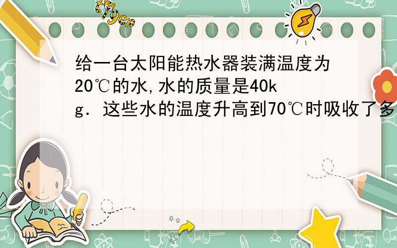 给一台太阳能热水器装满温度为20℃的水,水的质量是40kg．这些水的温度升高到70℃时吸收了多少的热量?若这些热量由燃烧