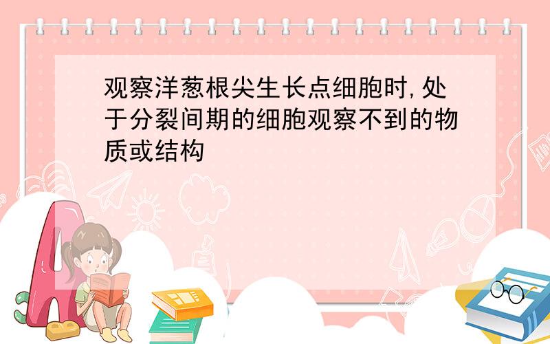 观察洋葱根尖生长点细胞时,处于分裂间期的细胞观察不到的物质或结构