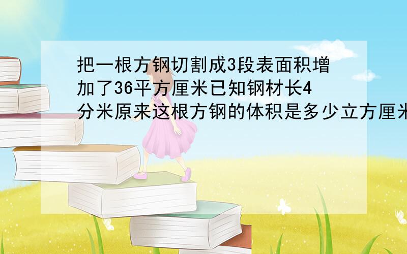 把一根方钢切割成3段表面积增加了36平方厘米已知钢材长4分米原来这根方钢的体积是多少立方厘米表面积是多