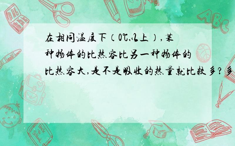 在相同温度下（0℃以上）,某种物体的比热容比另一种物体的比热容大,是不是吸收的热量就比较多?多给些关于比热容的知识.还有