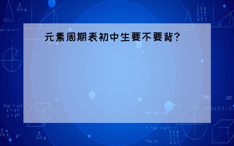 元素周期表初中生要不要背?