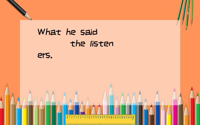 What he said ____ the listeners.