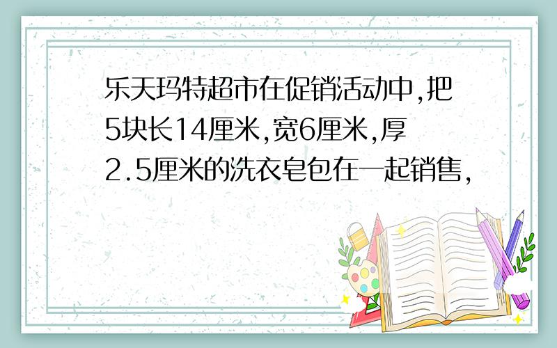 乐天玛特超市在促销活动中,把5块长14厘米,宽6厘米,厚2.5厘米的洗衣皂包在一起销售,