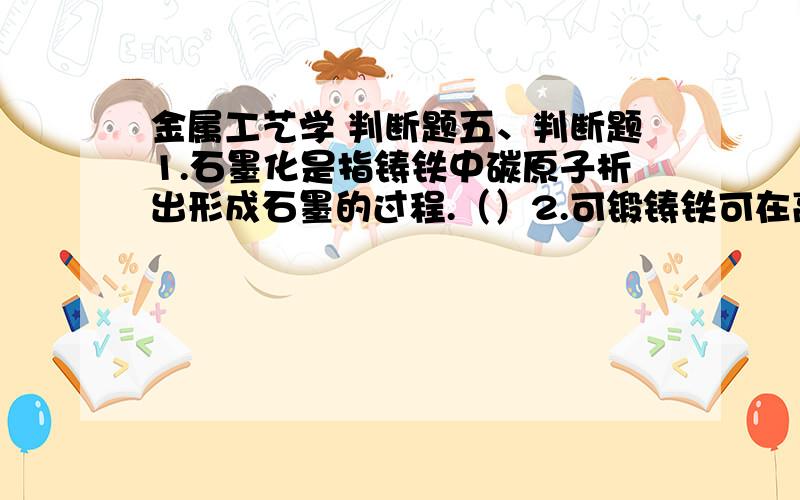 金属工艺学 判断题五、判断题1.石墨化是指铸铁中碳原子析出形成石墨的过程.（）2.可锻铸铁可在高温下进行锻造加工.（ ）