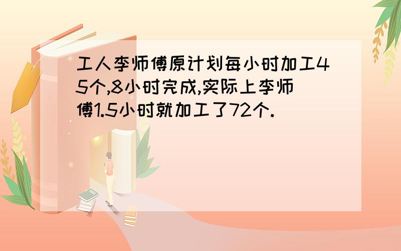 工人李师傅原计划每小时加工45个,8小时完成,实际上李师傅1.5小时就加工了72个.