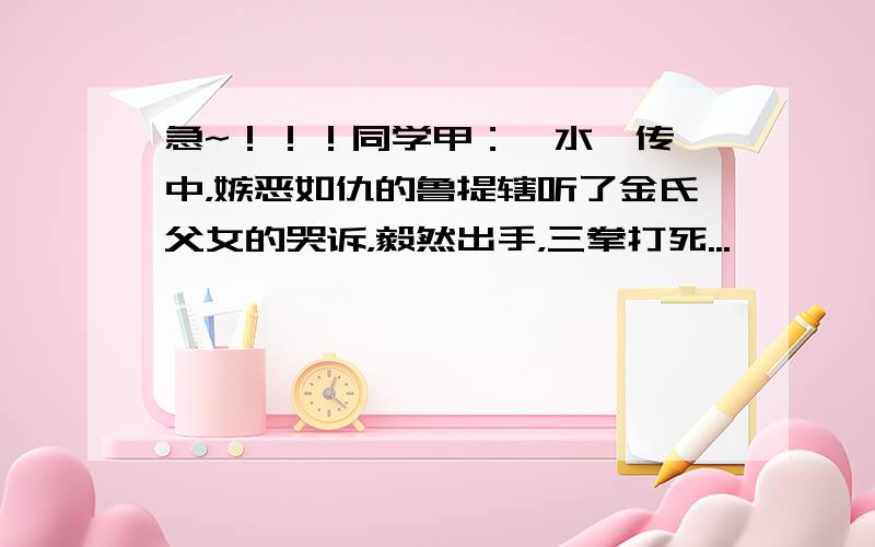 急~！！！同学甲：《水浒传》中，嫉恶如仇的鲁提辖听了金氏父女的哭诉，毅然出手，三拳打死...