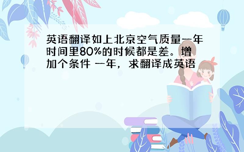 英语翻译如上北京空气质量一年时间里80%的时候都是差。增加个条件 一年，求翻译成英语