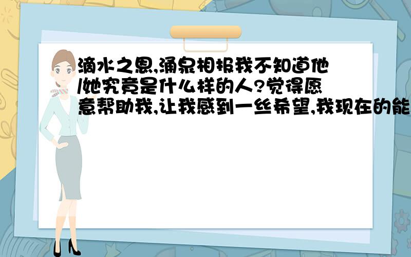 滴水之恩,涌泉相报我不知道他/她究竟是什么样的人?觉得愿意帮助我,让我感到一丝希望,我现在的能力好难过完这学期.