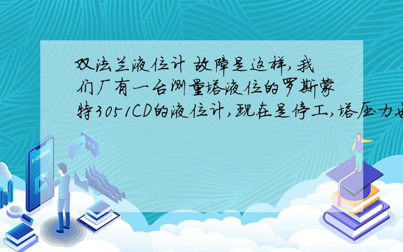 双法兰液位计 故障是这样,我们厂有一台测量塔液位的罗斯蒙特3051CD的液位计,现在是停工,塔压力也是零,但是液位计还是