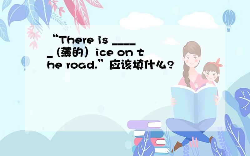 “There is _____ (薄的）ice on the road.”应该填什么?