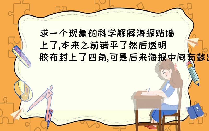 求一个现象的科学解释海报贴墙上了,本来之前铺平了然后透明胶布封上了四角,可是后来海报中间有鼓出来了,有气体.本来是平铺的