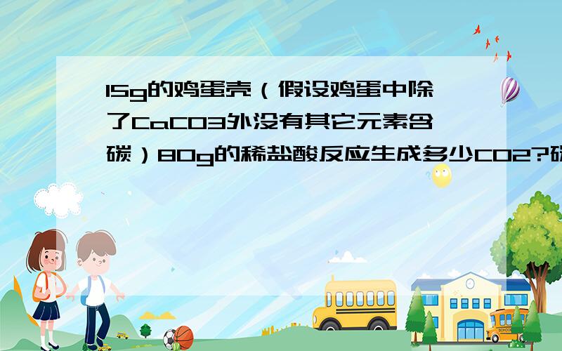 15g的鸡蛋壳（假设鸡蛋中除了CaCO3外没有其它元素含碳）80g的稀盐酸反应生成多少CO2?碳的质量分数?（...