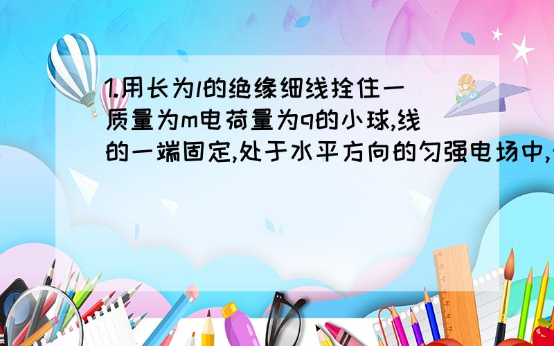 1.用长为l的绝缘细线拴住一质量为m电荷量为q的小球,线的一端固定,处于水平方向的匀强电场中,开始时将带电小球拉直水平位