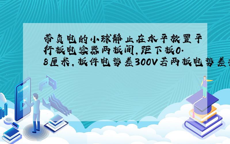 带负电的小球静止在水平放置平行板电容器两板间,距下板0.8厘米,板件电势差300V若两板电势差减小到60V则