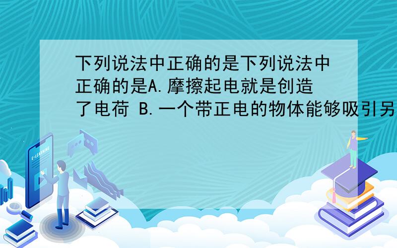 下列说法中正确的是下列说法中正确的是A.摩擦起电就是创造了电荷 B.一个带正电的物体能够吸引另一个物体，另一个物体一定带