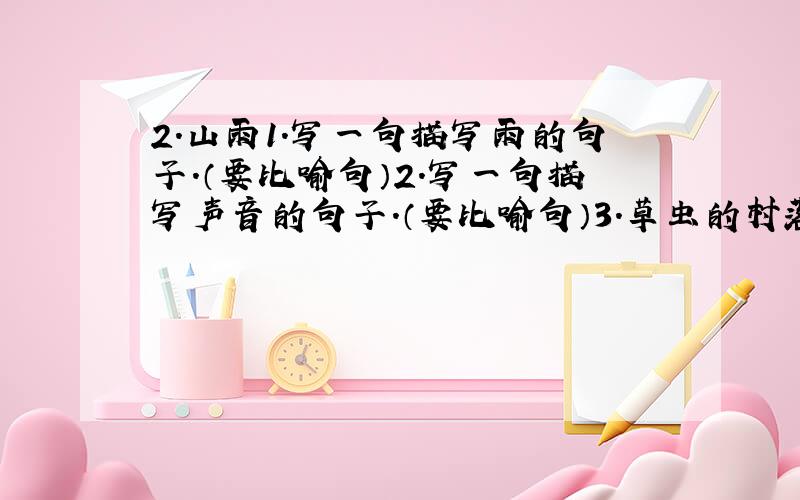 2.山雨1.写一句描写雨的句子.（要比喻句）2.写一句描写声音的句子.（要比喻句）3.草虫的村落1给句子中带*的词语换上