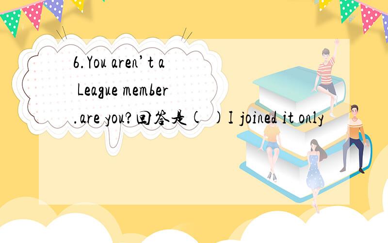 6.You aren’t a League member.are you?回答是( )I joined it only