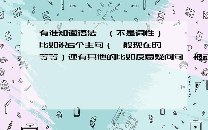 有谁知道语法,（不是词性）,比如说6个主句（一般现在时,等等）还有其他的比如反意疑问句,被动语态等等.when,whil