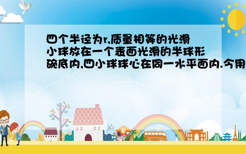 四个半径为r,质量相等的光滑小球放在一个表面光滑的半球形碗底内,四小球球心在同一水平面内.今用另一个完全相同的小球置于四