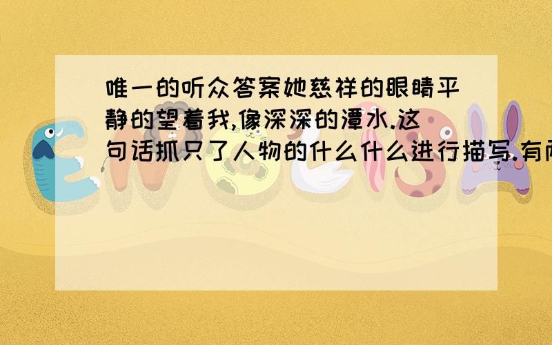 唯一的听众答案她慈祥的眼睛平静的望着我,像深深的潭水.这句话抓只了人物的什么什么进行描写.有两个空,