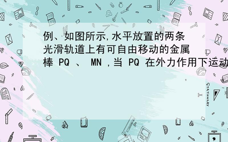 例、如图所示,水平放置的两条光滑轨道上有可自由移动的金属棒 PQ 、 MN ,当 PQ 在外力作用下运动时,MN 在磁场