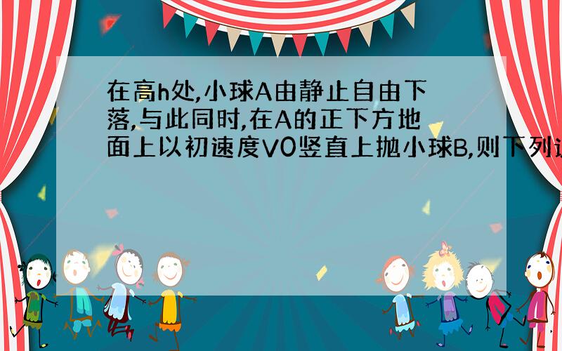 在高h处,小球A由静止自由下落,与此同时,在A的正下方地面上以初速度V0竖直上抛小球B,则下列说法正确的是