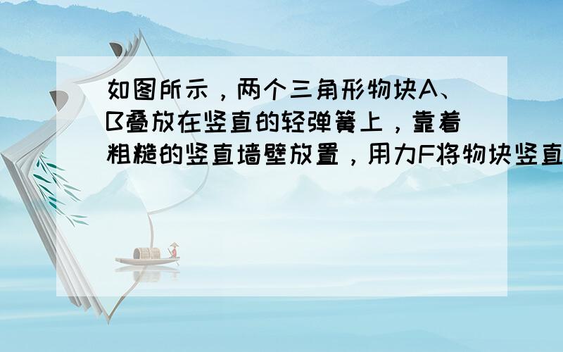 如图所示，两个三角形物块A、B叠放在竖直的轻弹簧上，靠着粗糙的竖直墙壁放置，用力F将物块竖直向下缓慢压一小段距离，然后又