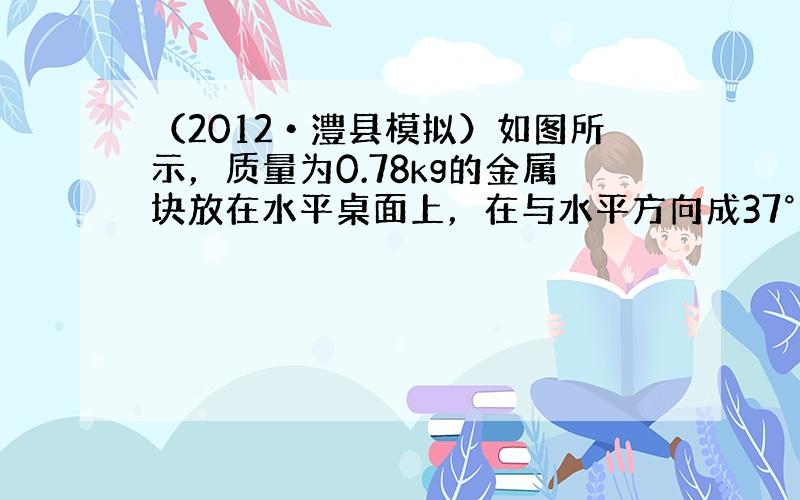 （2012•澧县模拟）如图所示，质量为0.78kg的金属块放在水平桌面上，在与水平方向成37°角斜向上、大小为3.0N的