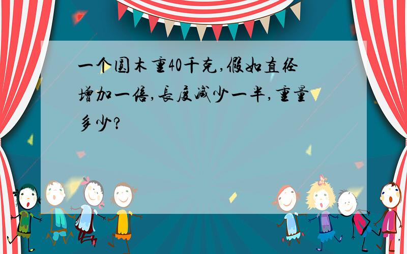 一个圆木重40千克,假如直径增加一倍,长度减少一半,重量多少?