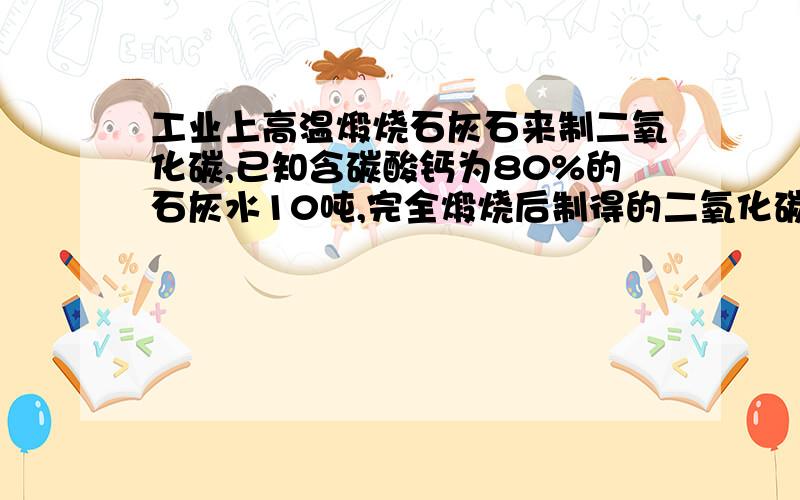 工业上高温煅烧石灰石来制二氧化碳,已知含碳酸钙为80%的石灰水10吨,完全煅烧后制得的二氧化碳多少吨?