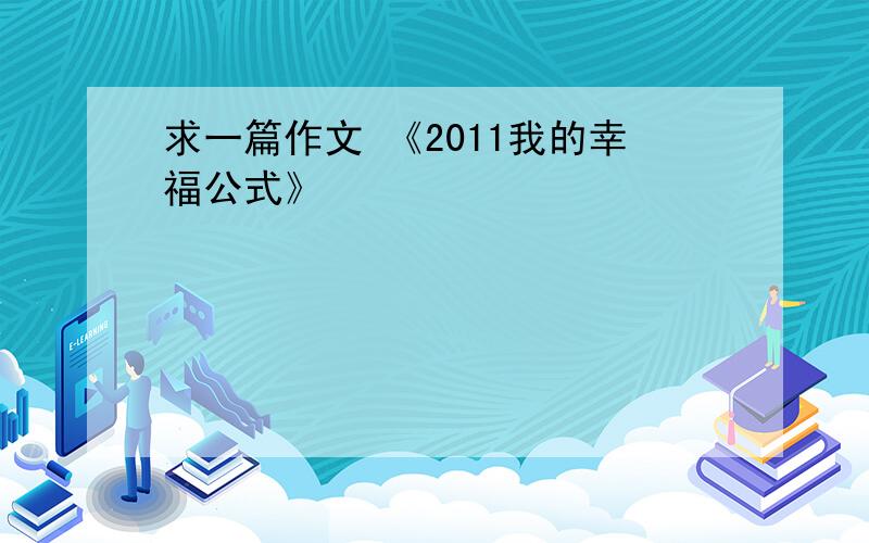 求一篇作文 《2011我的幸福公式》