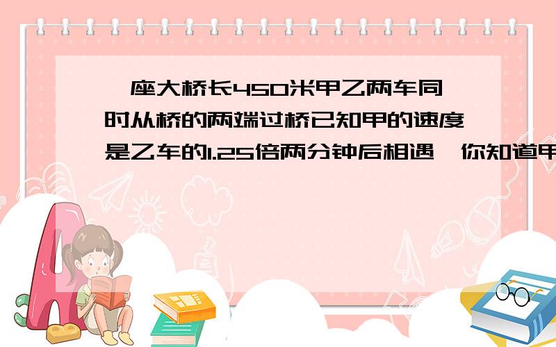 一座大桥长450米甲乙两车同时从桥的两端过桥已知甲的速度是乙车的1.25倍两分钟后相遇,你知道甲