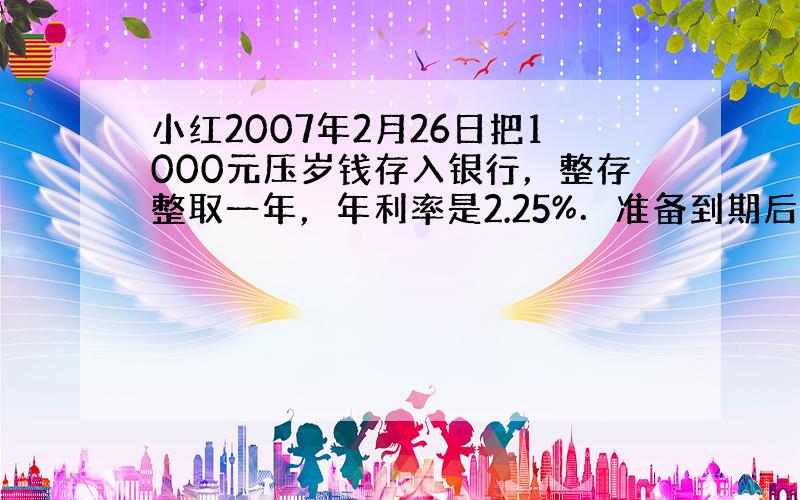 小红2007年2月26日把1000元压岁钱存入银行，整存整取一年，年利率是2.25%．准备到期后把税后利息捐赠给“希望工