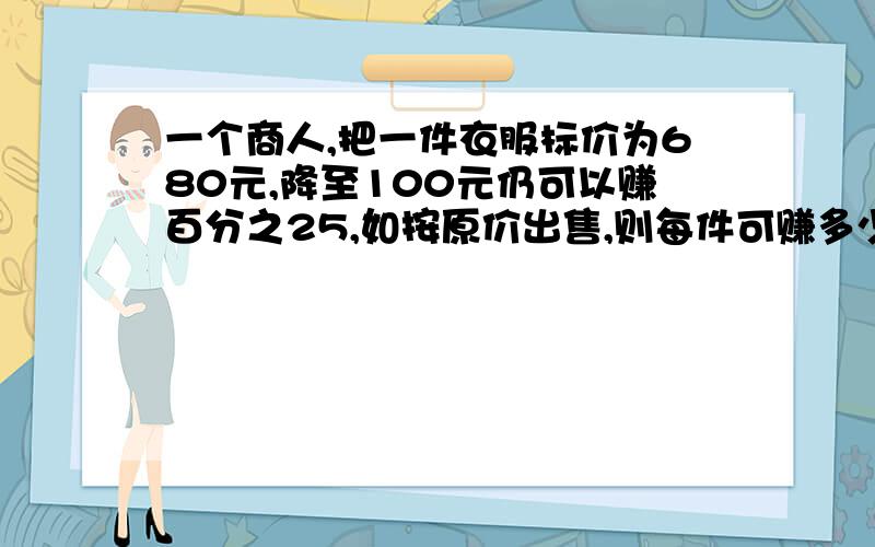 一个商人,把一件衣服标价为680元,降至100元仍可以赚百分之25,如按原价出售,则每件可赚多少元?