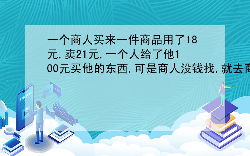 一个商人买来一件商品用了18元,卖21元,一个人给了他100元买他的东西,可是商人没钱找,就去商店换了,后来找了79元给