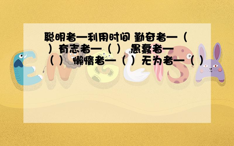 聪明者—利用时间 勤奋者—（ ）有志者—（ ） 愚蠢者—（ ） 懒惰者—（ ）无为者—（ ）