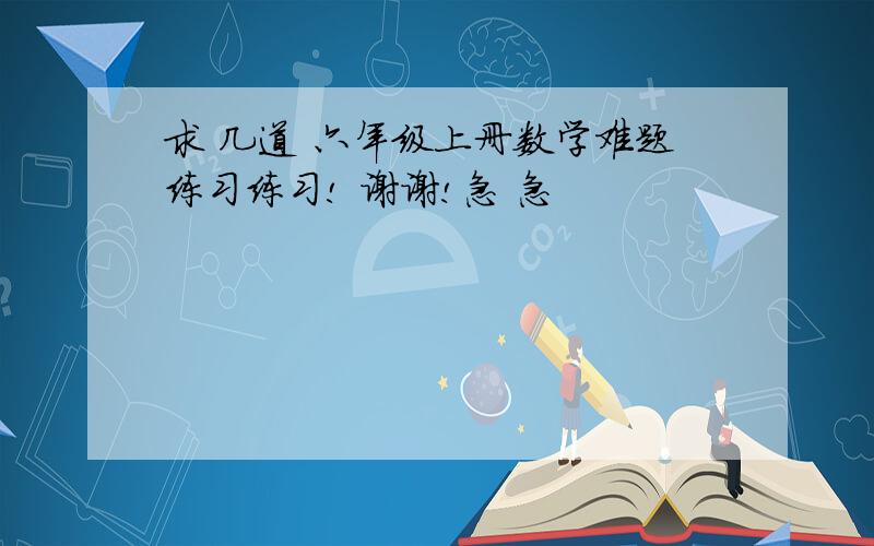 求 几道 六年级上册数学难题练习练习! 谢谢!急 急