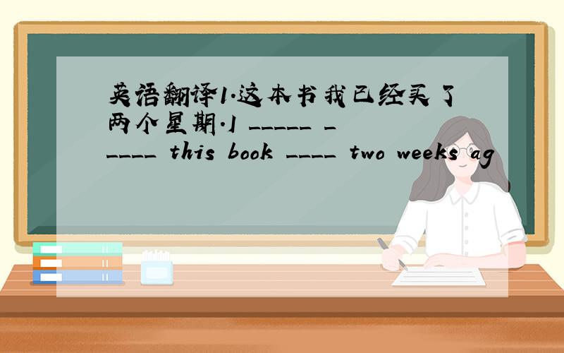 英语翻译1.这本书我已经买了两个星期.I _____ _____ this book ____ two weeks ag