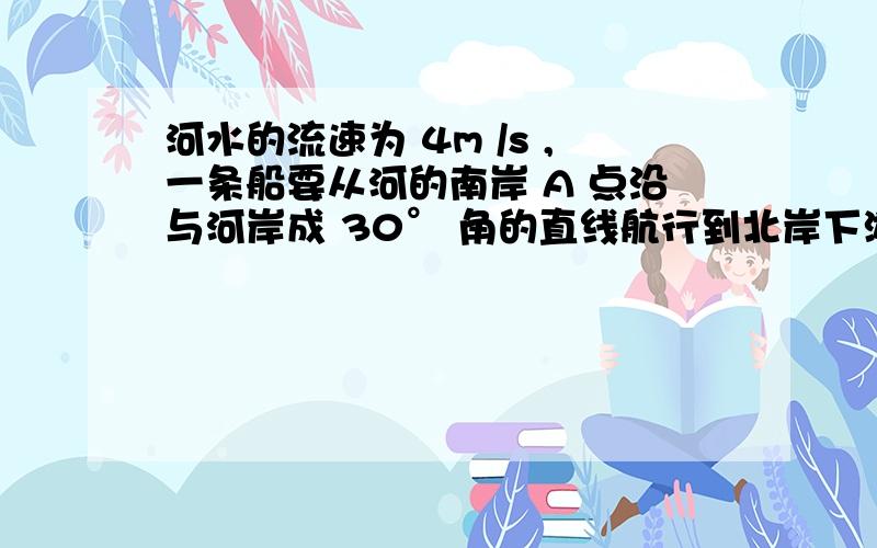 河水的流速为 4m /s ,一条船要从河的南岸 A 点沿与河岸成 30° 角的直线航行到北岸下游某处,则船的开...